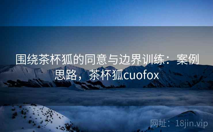 围绕茶杯狐的同意与边界训练：案例思路，茶杯狐cuofox