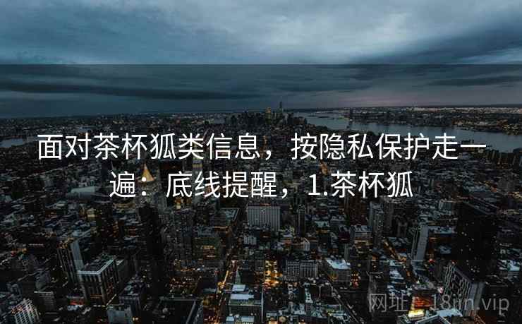 面对茶杯狐类信息，按隐私保护走一遍：底线提醒，1.茶杯狐