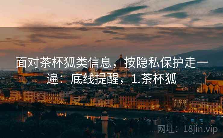 面对茶杯狐类信息，按隐私保护走一遍：底线提醒，1.茶杯狐