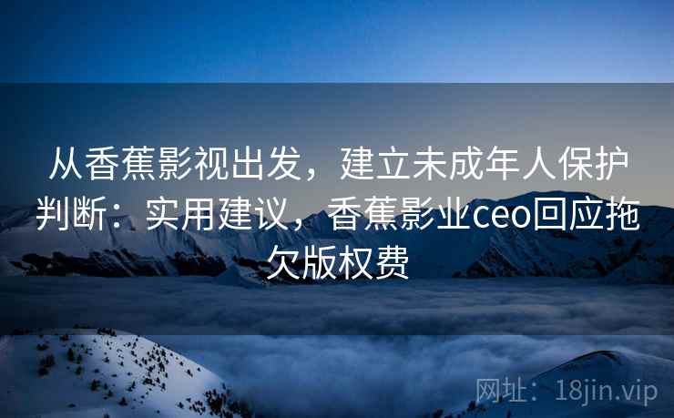 从香蕉影视出发，建立未成年人保护判断：实用建议，香蕉影业ceo回应拖欠版权费