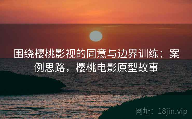 围绕樱桃影视的同意与边界训练：案例思路，樱桃电影原型故事
