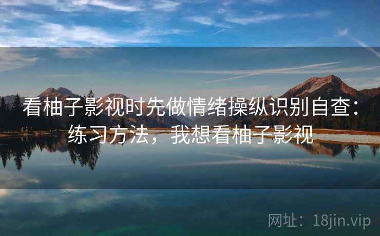 看柚子影视时先做情绪操纵识别自查：练习方法，我想看柚子影视