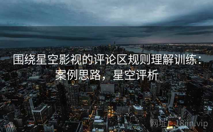 围绕星空影视的评论区规则理解训练：案例思路，星空评析