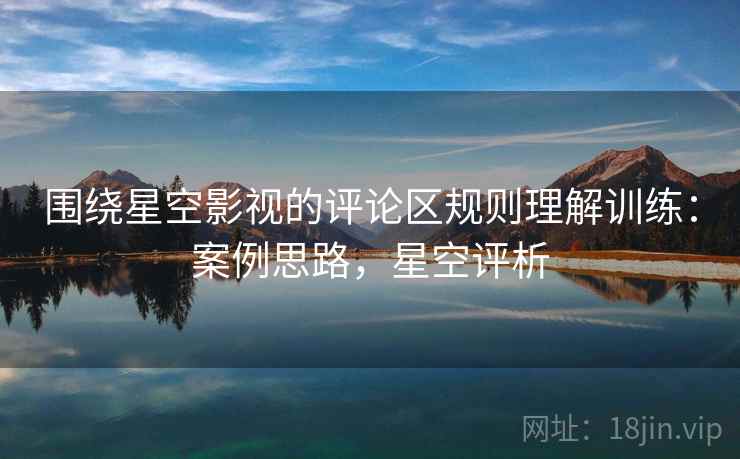 围绕星空影视的评论区规则理解训练：案例思路，星空评析