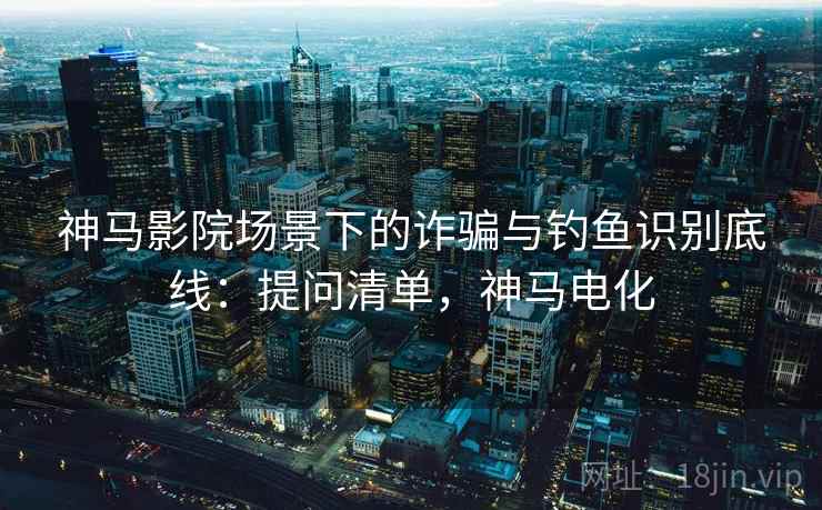 神马影院场景下的诈骗与钓鱼识别底线：提问清单，神马电化