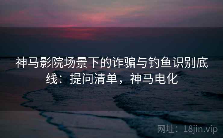 神马影院场景下的诈骗与钓鱼识别底线：提问清单，神马电化