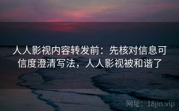 人人影视内容转发前：先核对信息可信度澄清写法，人人影视被和谐了