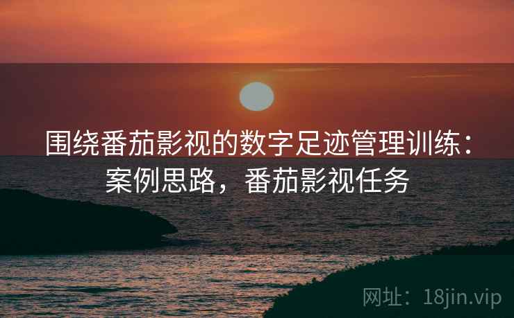 围绕番茄影视的数字足迹管理训练：案例思路，番茄影视任务