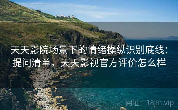 天天影院场景下的情绪操纵识别底线:提问清单,天天影视官方评价怎么样 天天影院场景下的情绪操纵识别底线:提问清单,天天影视官方评价怎么样