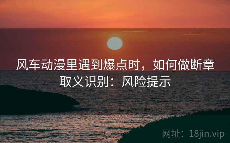 风车动漫里遇到爆点时，如何做断章取义识别：风险提示