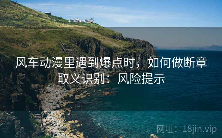 风车动漫里遇到爆点时，如何做断章取义识别：风险提示