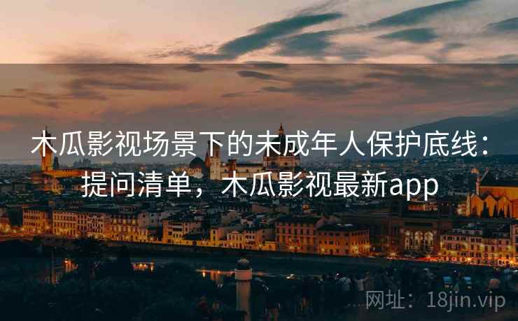 木瓜影视场景下的未成年人保护底线：提问清单，木瓜影视最新app