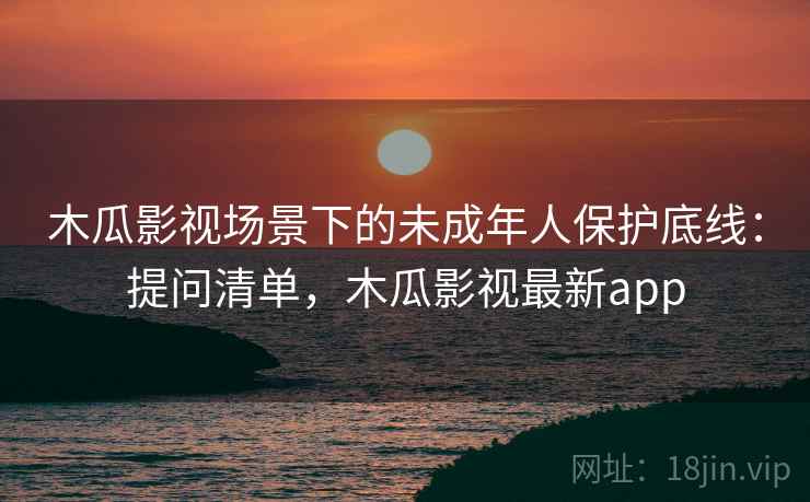 木瓜影视场景下的未成年人保护底线：提问清单，木瓜影视最新app