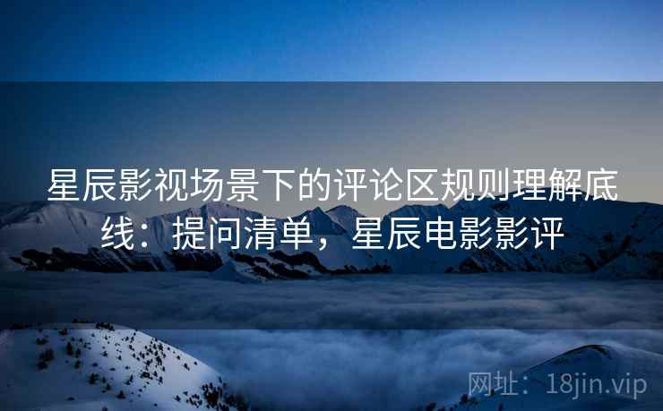 星辰影视场景下的评论区规则理解底线：提问清单，星辰电影影评