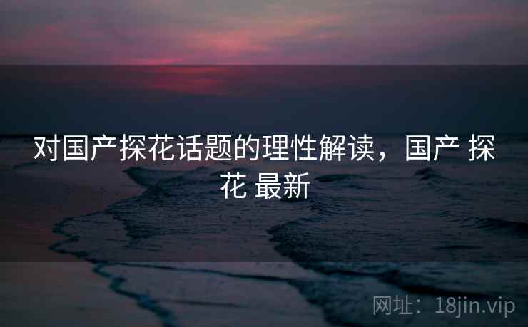 对国产探花话题的理性解读，国产 探花 最新
