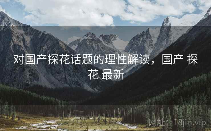 对国产探花话题的理性解读，国产 探花 最新