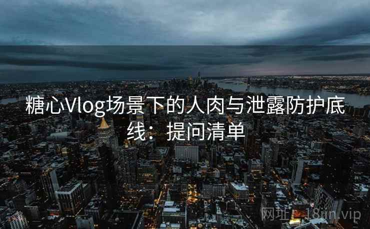 糖心Vlog场景下的人肉与泄露防护底线：提问清单