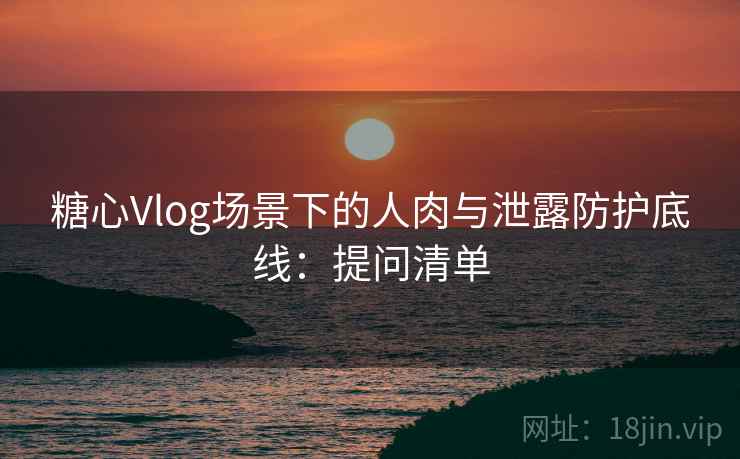 糖心Vlog场景下的人肉与泄露防护底线：提问清单