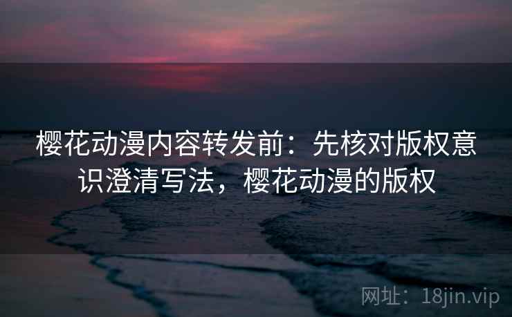 樱花动漫内容转发前：先核对版权意识澄清写法，樱花动漫的版权