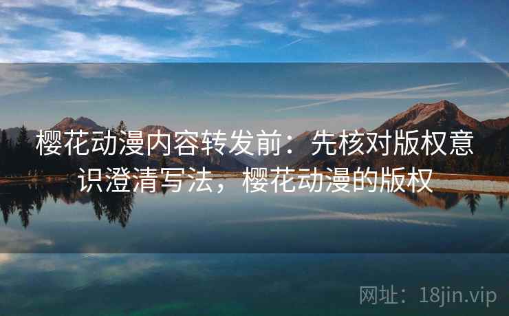 樱花动漫内容转发前：先核对版权意识澄清写法，樱花动漫的版权