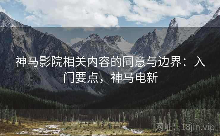 神马影院相关内容的同意与边界：入门要点，神马电新