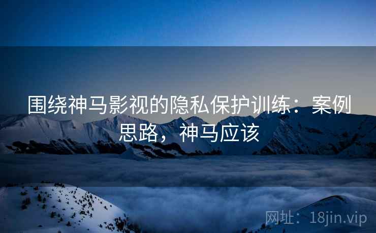 围绕神马影视的隐私保护训练：案例思路，神马应该