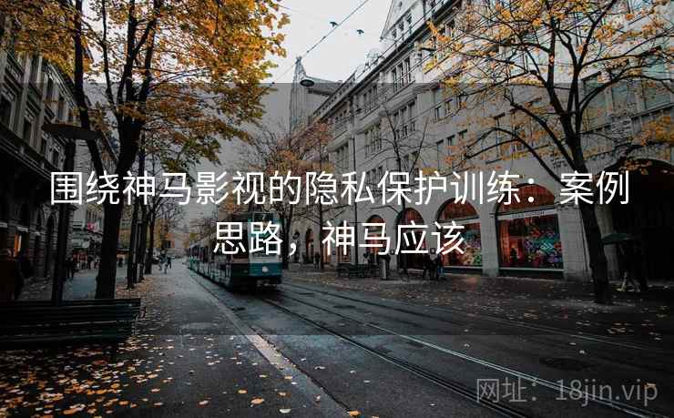 围绕神马影视的隐私保护训练：案例思路，神马应该