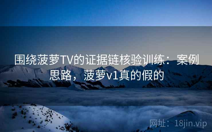 围绕菠萝TV的证据链核验训练：案例思路，菠萝v1真的假的