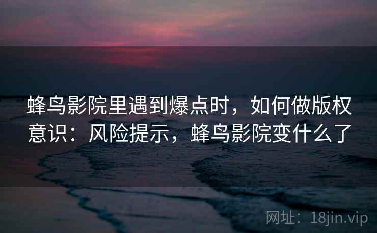蜂鸟影院里遇到爆点时，如何做版权意识：风险提示，蜂鸟影院变什么了