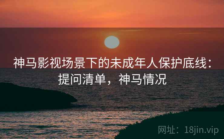 神马影视场景下的未成年人保护底线：提问清单，神马情况