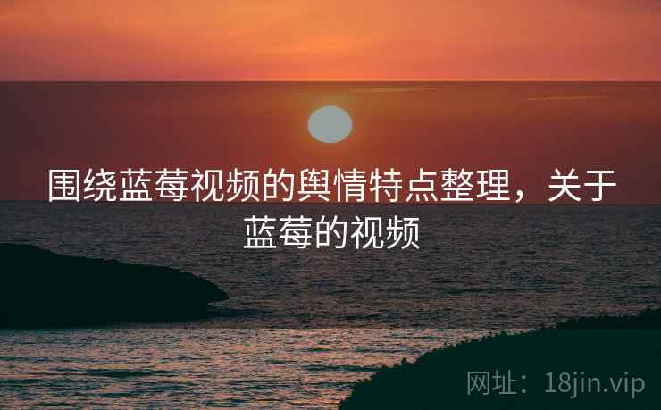 围绕蓝莓视频的舆情特点整理，关于蓝莓的视频