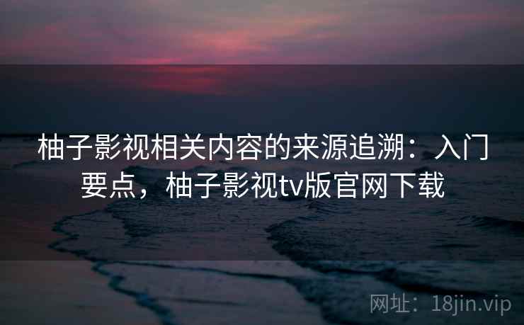 柚子影视相关内容的来源追溯：入门要点，柚子影视tv版官网下载