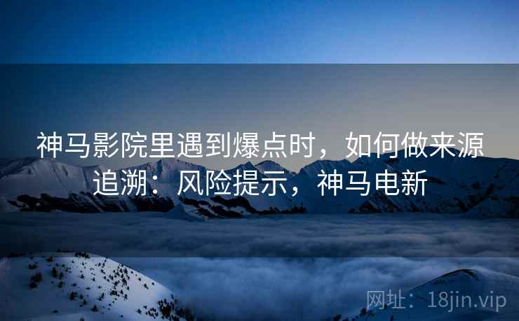 神马影院里遇到爆点时，如何做来源追溯：风险提示，神马电新