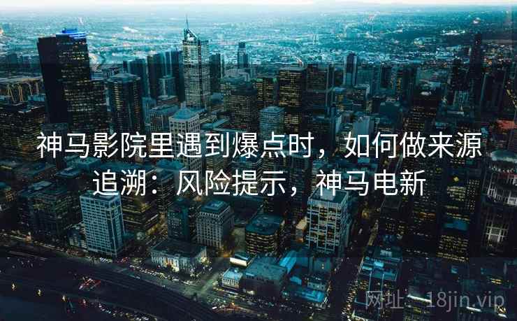 神马影院里遇到爆点时，如何做来源追溯：风险提示，神马电新