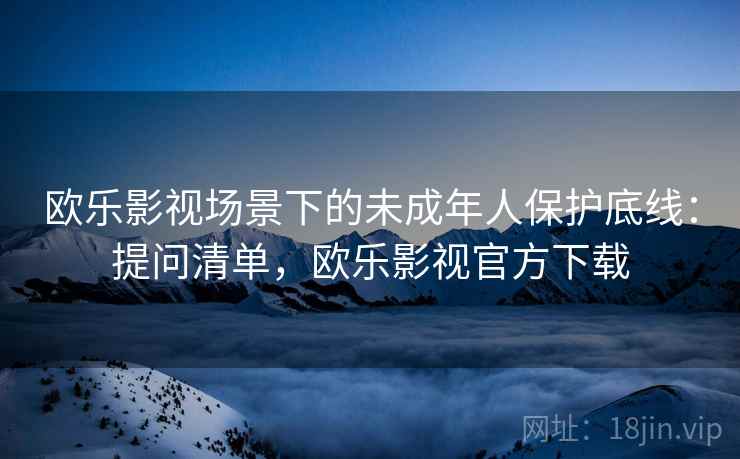 欧乐影视场景下的未成年人保护底线：提问清单，欧乐影视官方下载