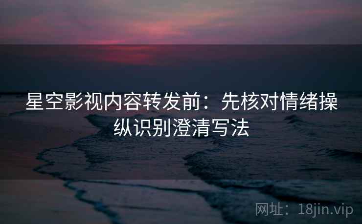 星空影视内容转发前：先核对情绪操纵识别澄清写法