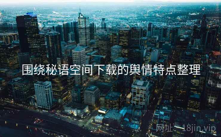 围绕秘语空间下载的舆情特点整理