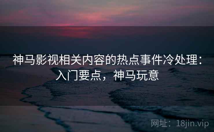 神马影视相关内容的热点事件冷处理：入门要点，神马玩意