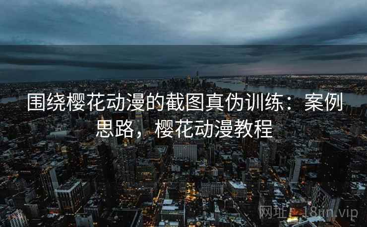 围绕樱花动漫的截图真伪训练:案例思路,樱花动漫教程 围绕樱花动漫的截图真伪训练:案例思路,樱花动漫教程