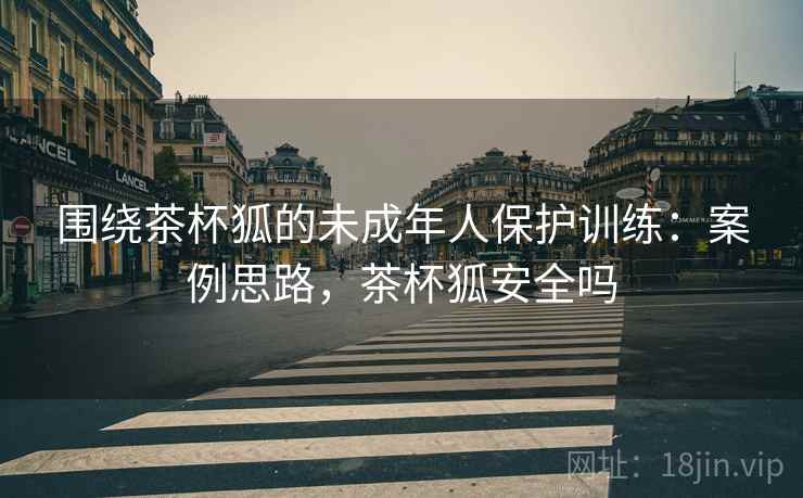 围绕茶杯狐的未成年人保护训练:案例思路,茶杯狐安全吗 围绕茶杯狐的未成年人保护训练:案例思路,茶杯狐安全吗