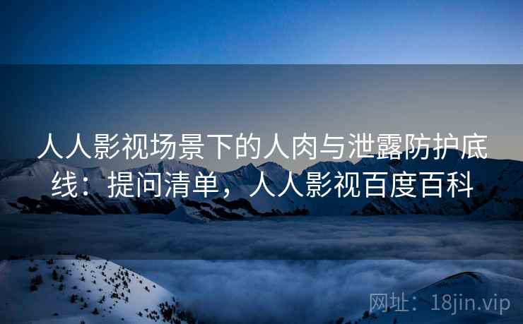 人人影视场景下的人肉与泄露防护底线:提问清单,人人影视百度百科 人人影视场景下的人肉与泄露防护底线:提问清单,人人影视百度百科