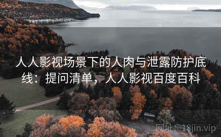 人人影视场景下的人肉与泄露防护底线:提问清单,人人影视百度百科 人人影视场景下的人肉与泄露防护底线:提问清单,人人影视百度百科