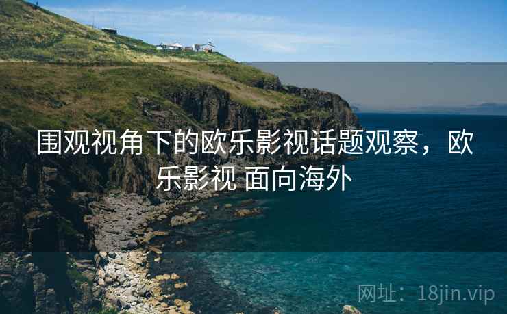 围观视角下的欧乐影视话题观察,欧乐影视 面向海外 围观视角下的欧乐影视话题观察,欧乐影视 面向海外