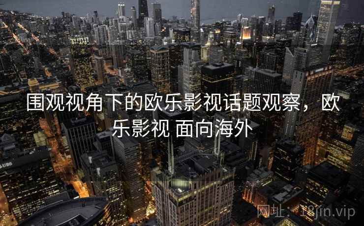 围观视角下的欧乐影视话题观察,欧乐影视 面向海外 围观视角下的欧乐影视话题观察,欧乐影视 面向海外