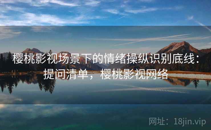 樱桃影视场景下的情绪操纵识别底线:提问清单,樱桃影视网络 樱桃影视场景下的情绪操纵识别底线:提问清单,樱桃影视网络