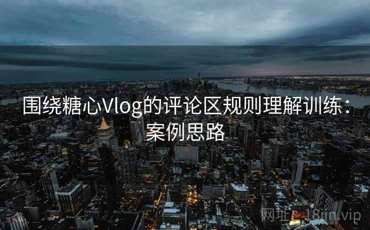 围绕糖心Vlog的评论区规则理解训练:案例思路 围绕糖心Vlog的评论区规则理解训练:案例思路