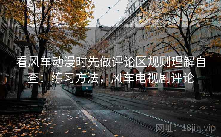 看风车动漫时先做评论区规则理解自查:练习方法,风车电视剧评论 看风车动漫时先做评论区规则理解自查:练习方法,风车电视剧评论