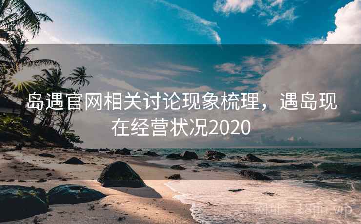 岛遇官网相关讨论现象梳理,遇岛现在经营状况2020 岛遇官网相关讨论现象梳理,遇岛现在经营状况2020