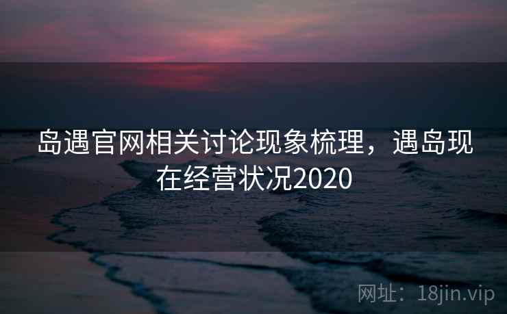 岛遇官网相关讨论现象梳理,遇岛现在经营状况2020 岛遇官网相关讨论现象梳理,遇岛现在经营状况2020