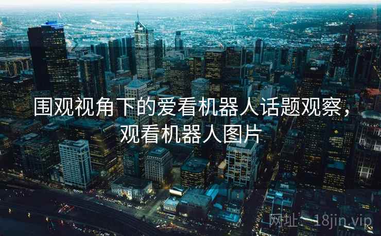 围观视角下的爱看机器人话题观察,观看机器人图片 围观视角下的爱看机器人话题观察,观看机器人图片